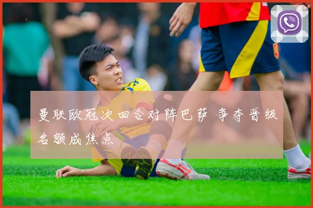 曼联欧冠次回合对阵巴萨 争夺晋级名额成焦点