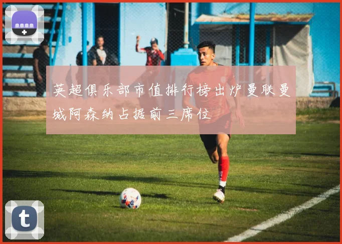 英超俱乐部市值排行榜出炉曼联曼城阿森纳占据前三席位