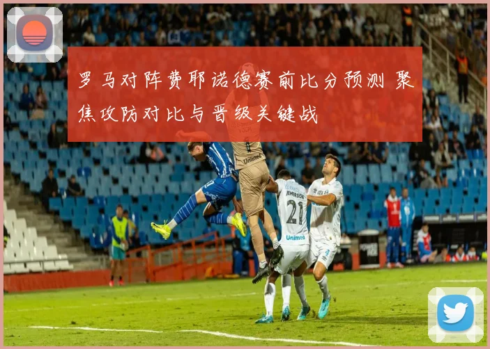 罗马对阵费耶诺德赛前比分预测 聚焦攻防对比与晋级关键战