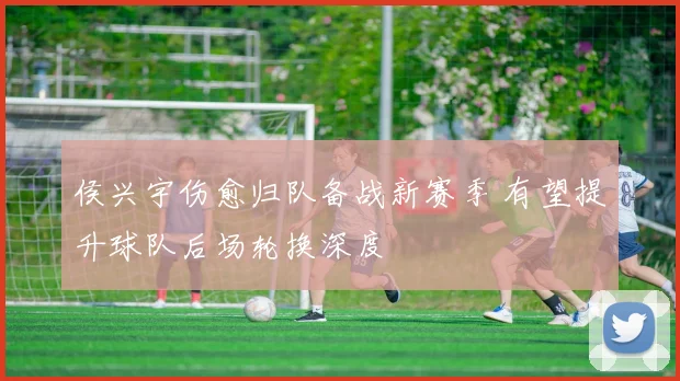 侯兴宇伤愈归队备战新赛季 有望提升球队后场轮换深度