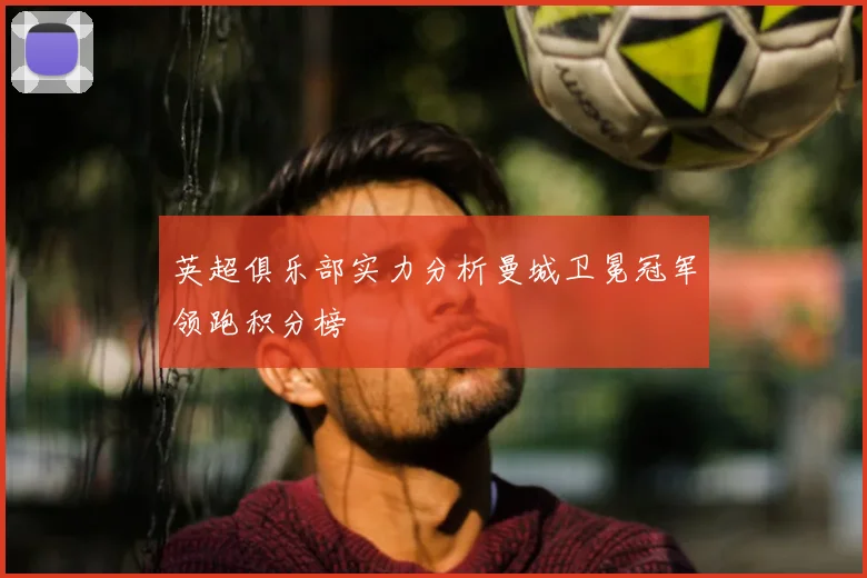 英超俱乐部实力分析曼城卫冕冠军领跑积分榜