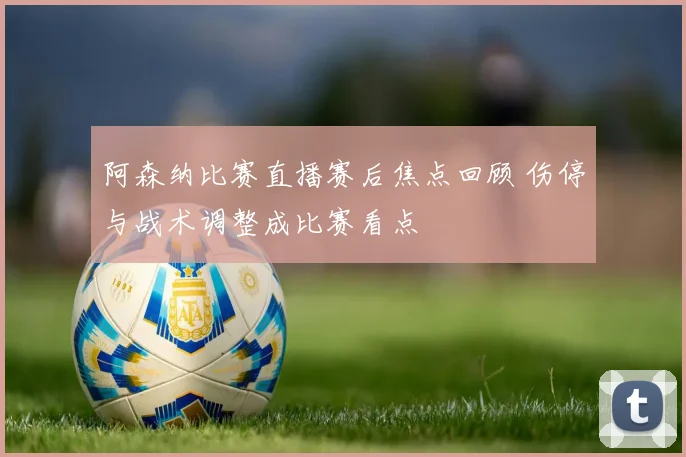 阿森纳比赛直播赛后焦点回顾 伤停与战术调整成比赛看点