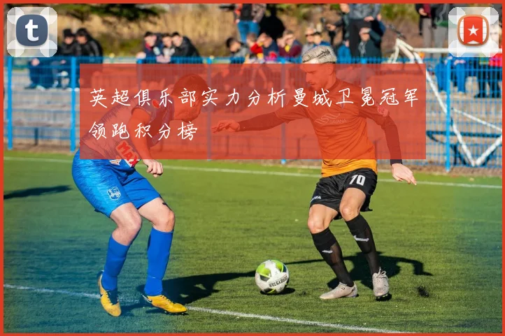 英超俱乐部实力分析曼城卫冕冠军领跑积分榜