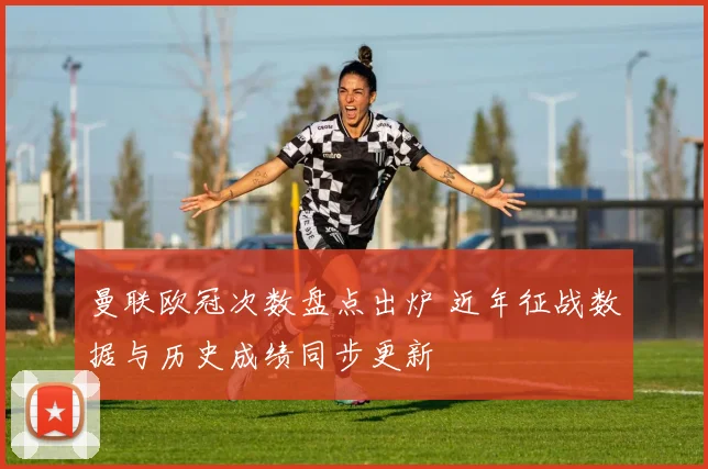 曼联欧冠次数盘点出炉 近年征战数据与历史成绩同步更新