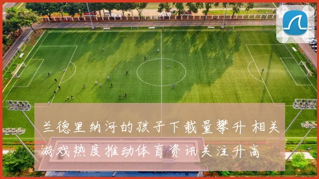 兰德里纳河的孩子下载量攀升 相关游戏热度推动体育资讯关注升高