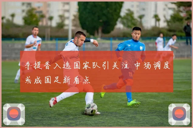 李提香入选国家队引关注 中场调度或成国足新看点