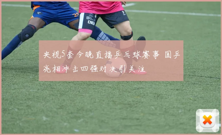 央视5套今晚直播乒乓球赛事 国乒亮相冲击四强对决引关注