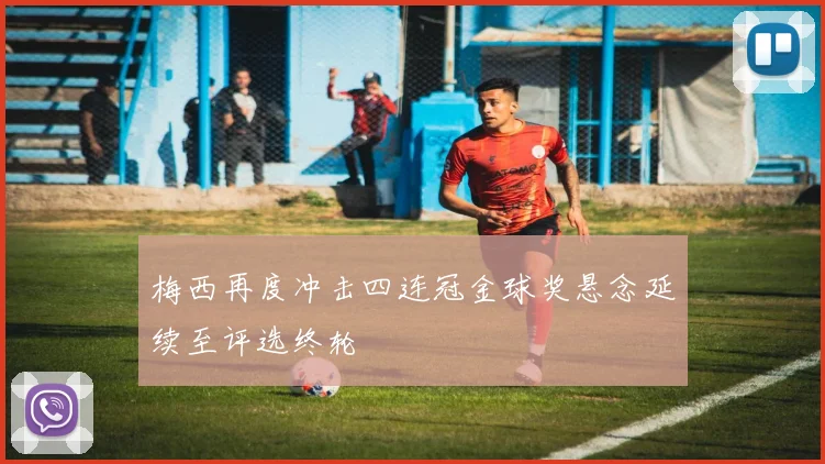 梅西再度冲击四连冠金球奖悬念延续至评选终轮