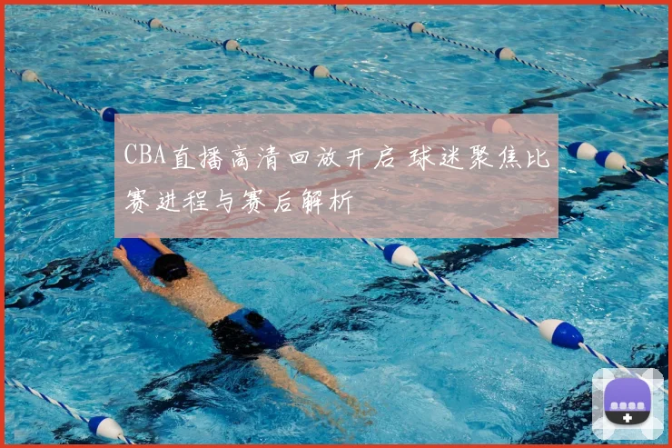 CBA直播高清回放开启 球迷聚焦比赛进程与赛后解析
