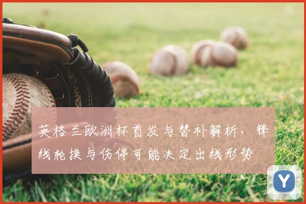 英格兰欧洲杯首发与替补解析，锋线轮换与伤停可能决定出线形势