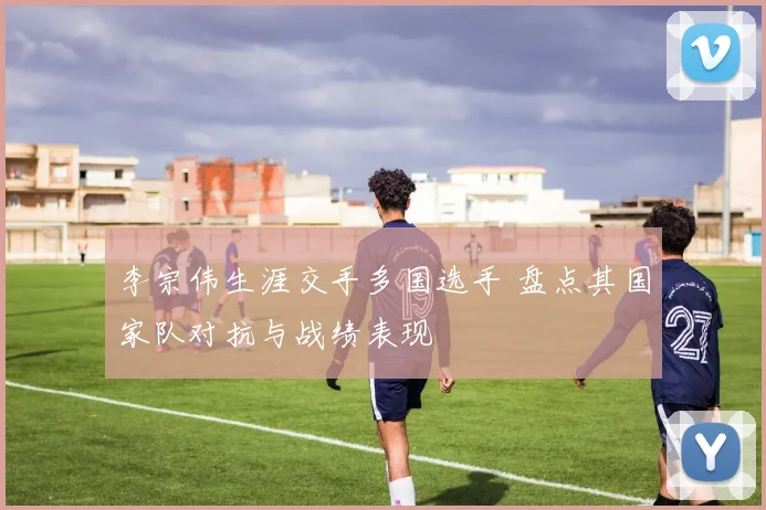李宗伟生涯交手多国选手 盘点其国家队对抗与战绩表现