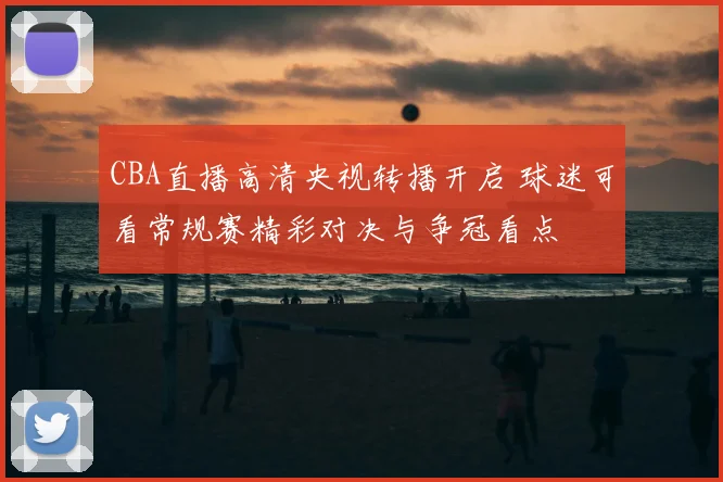 CBA直播高清央视转播开启 球迷可看常规赛精彩对决与争冠看点