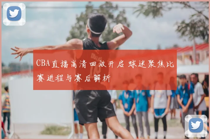 CBA直播高清回放开启 球迷聚焦比赛进程与赛后解析