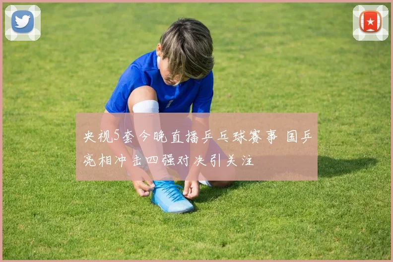 央视5套今晚直播乒乓球赛事 国乒亮相冲击四强对决引关注