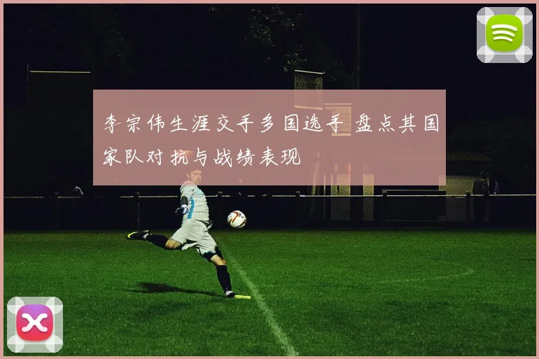 李宗伟生涯交手多国选手 盘点其国家队对抗与战绩表现