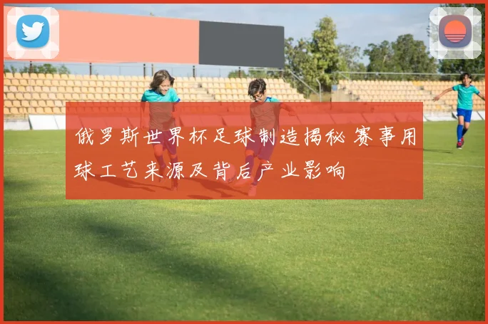 俄罗斯世界杯足球制造揭秘 赛事用球工艺来源及背后产业影响