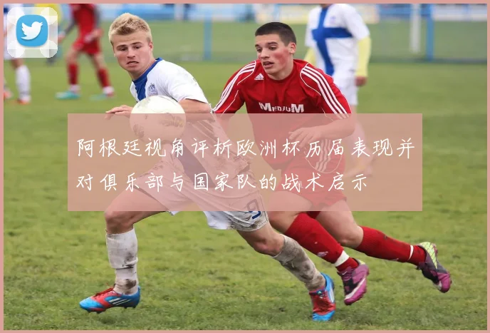 阿根廷视角评析欧洲杯历届表现并对俱乐部与国家队的战术启示