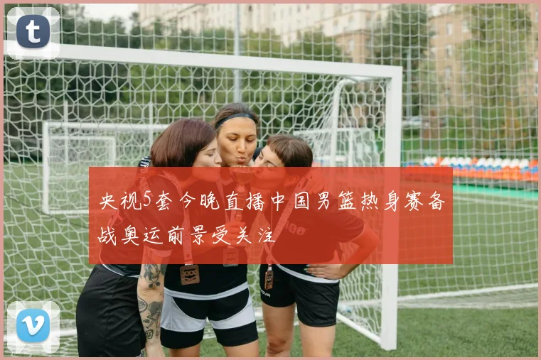 央视5套今晚直播中国男篮热身赛备战奥运前景受关注