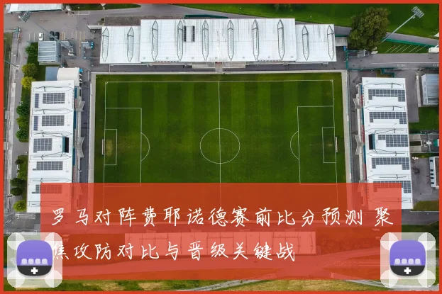 罗马对阵费耶诺德赛前比分预测 聚焦攻防对比与晋级关键战