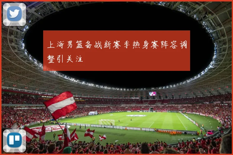 上海男篮备战新赛季热身赛阵容调整引关注