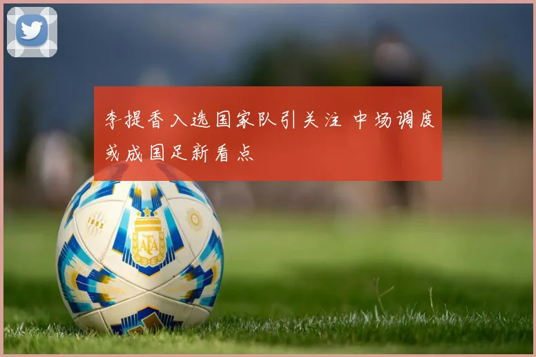 李提香入选国家队引关注 中场调度或成国足新看点