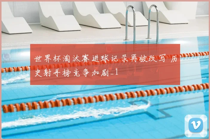世界杯淘汰赛进球记录再被改写 历史射手榜竞争加剧_1