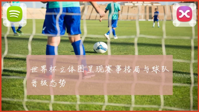 世界杯立体图呈现赛事格局与球队晋级态势