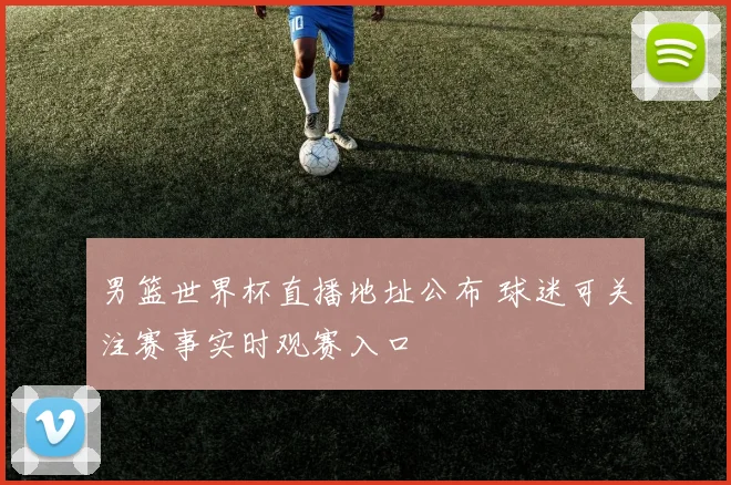 男篮世界杯直播地址公布 球迷可关注赛事实时观赛入口