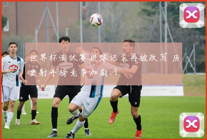 世界杯淘汰赛进球记录再被改写 历史射手榜竞争加剧_1